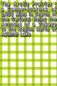 The Arctic Prairies a CanoeJourney of 2000 Miles in Search of the Caribou Being the Account of a Voyage to the Region North of Aylemer Lake