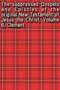 The suppressed Gospels and Epistles of the original New Testament of Jesus the Christ Volume 6 Clement