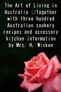 The Art of Living in Australia together with three hundred Australian cookery recipes and accessory kitchen information by Mrs H Wicken ebook